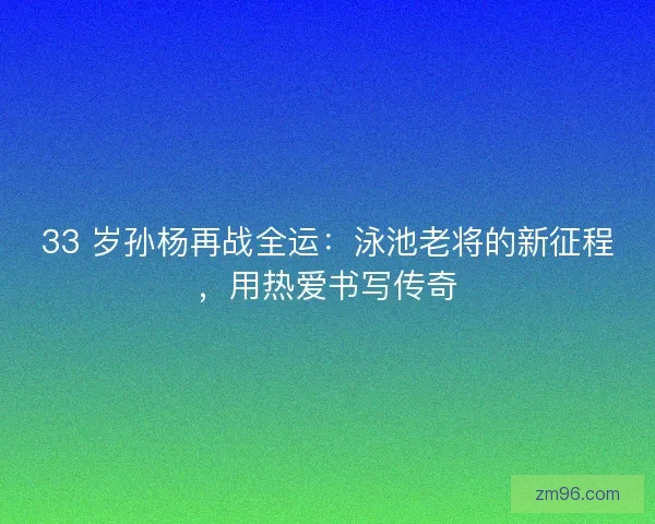 33 岁孙杨再战全运：泳池老将的新征程，用热爱书写传奇