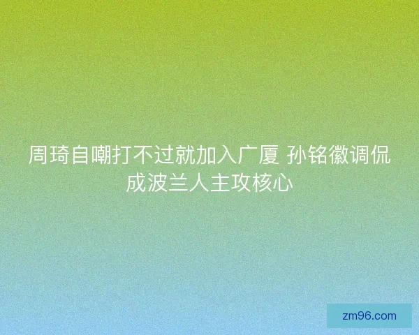 周琦自嘲打不过就加入广厦 孙铭徽调侃成波兰人主攻核心