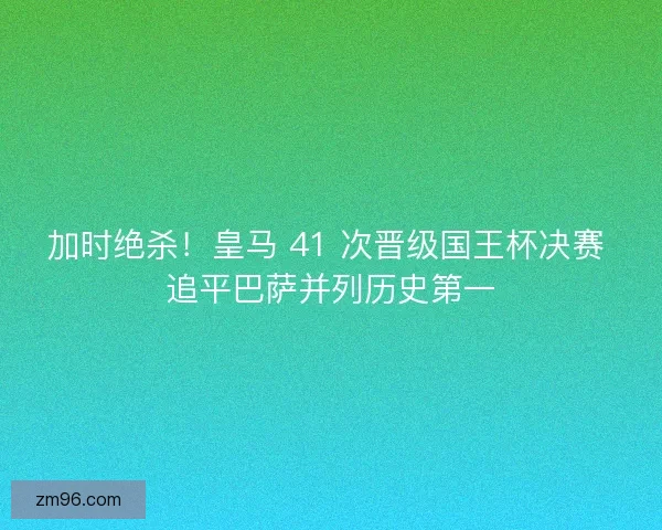 加时绝杀！皇马 41 次晋级国王杯决赛 追平巴萨并列历史第一