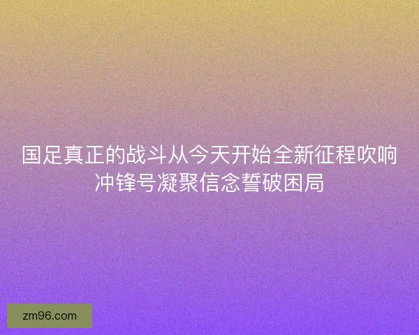 国足真正的战斗从今天开始全新征程吹响冲锋号凝聚信念誓破困局 国足真正的战斗从今天开始全新征程吹响冲锋号凝聚信念誓破困局