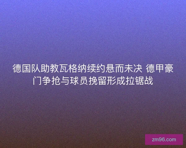 德国队助教瓦格纳续约悬而未决 德甲豪门争抢与球员挽留形成拉锯战
