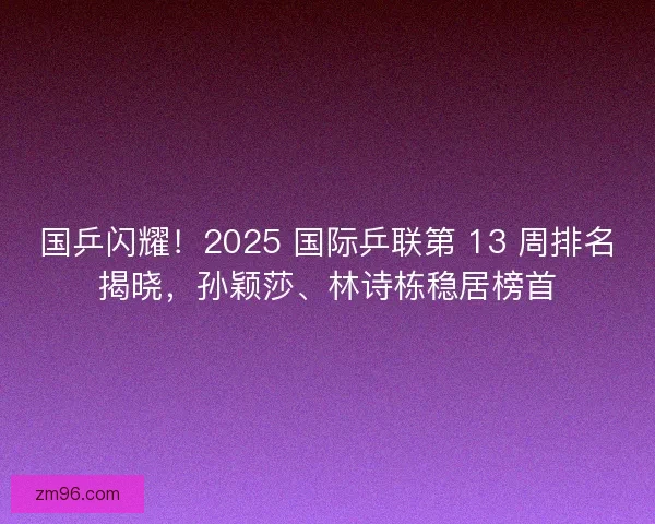 国乒闪耀！2025 国际乒联第 13 周排名揭晓，孙颖莎、林诗栋稳居榜首