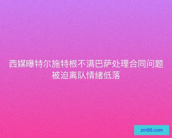西媒曝特尔施特根不满巴萨处理合同问题被迫离队情绪低落