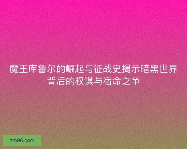 魔王库鲁尔的崛起与征战史揭示暗黑世界背后的权谋与宿命之争