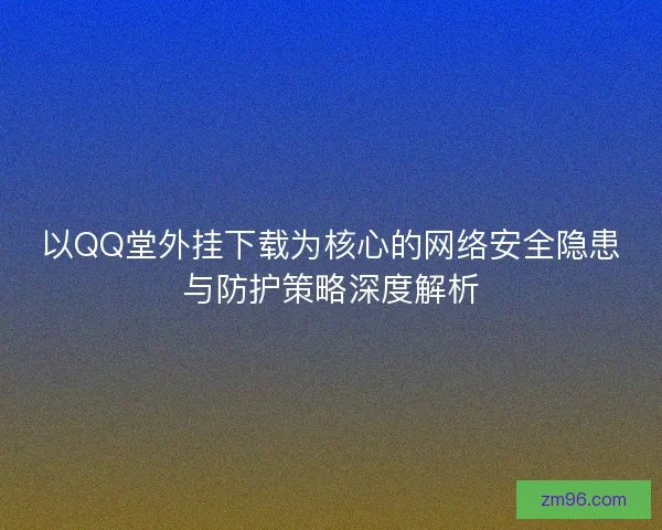 以QQ堂外挂下载为核心的网络安全隐患与防护策略深度解析