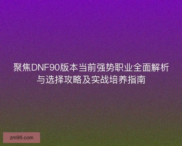 聚焦DNF90版本当前强势职业全面解析与选择攻略及实战培养指南 聚焦DNF90版本当前强势职业全面解析与选择攻略及实战培养指南