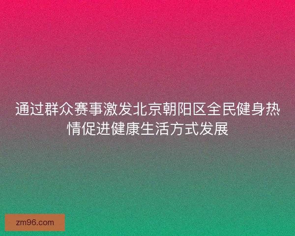 通过群众赛事激发北京朝阳区全民健身热情促进健康生活方式发展 通过群众赛事激发北京朝阳区全民健身热情促进健康生活方式发展