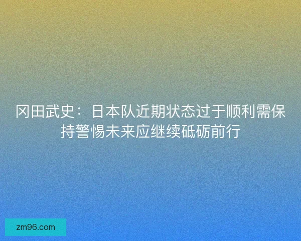 冈田武史:日本队近期状态过于顺利需保持警惕未来应继续砥砺前行 冈田武史:日本队近期状态过于顺利需保持警惕未来应继续砥砺前行