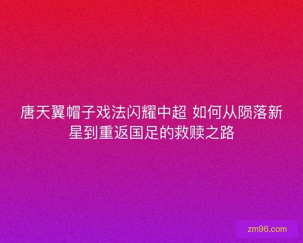 唐天翼帽子戏法闪耀中超 如何从陨落新星到重返国足的救赎之路