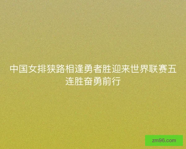 中国女排狭路相逢勇者胜迎来世界联赛五连胜奋勇前行
