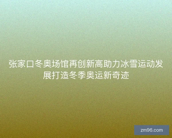 张家口冬奥场馆再创新高助力冰雪运动发展打造冬季奥运新奇迹 张家口冬奥场馆再创新高助力冰雪运动发展打造冬季奥运新奇迹