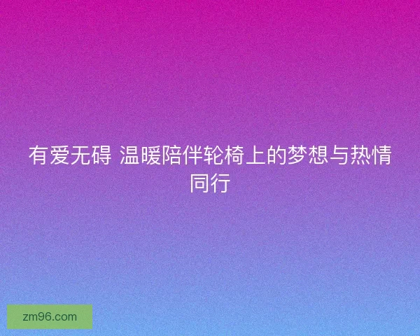 有爱无碍 温暖陪伴轮椅上的梦想与热情同行 有爱无碍 温暖陪伴轮椅上的梦想与热情同行