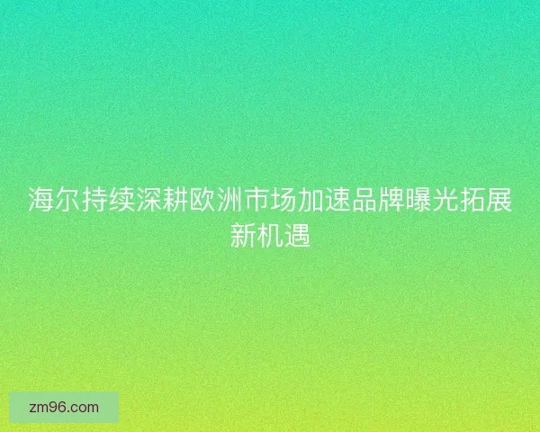 海尔持续深耕欧洲市场加速品牌曝光拓展新机遇