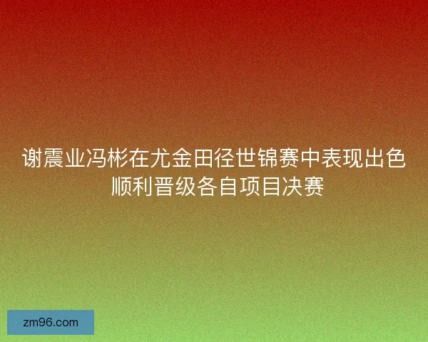 谢震业冯彬在尤金田径世锦赛中表现出色 顺利晋级各自项目决赛