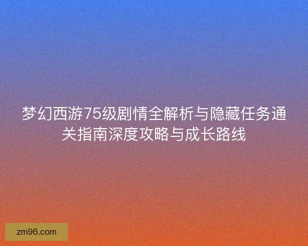 梦幻西游75级剧情全解析与隐藏任务通关指南深度攻略与成长路线
