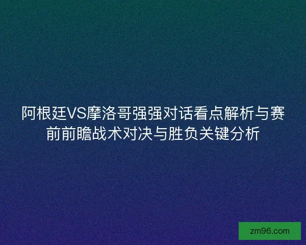 阿根廷VS摩洛哥强强对话看点解析与赛前前瞻战术对决与胜负关键分析