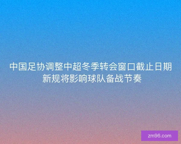 中国足协调整中超冬季转会窗口截止日期 新规将影响球队备战节奏 中国足协调整中超冬季转会窗口截止日期 新规将影响球队备战节奏