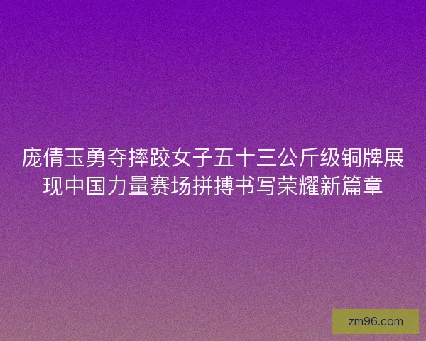 庞倩玉勇夺摔跤女子五十三公斤级铜牌展现中国力量赛场拼搏书写荣耀新篇章