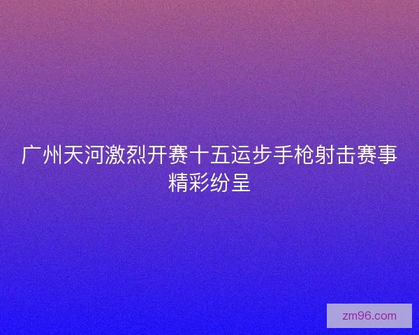 广州天河激烈开赛十五运步手枪射击赛事精彩纷呈