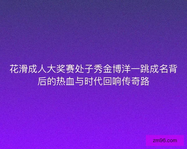 花滑成人大奖赛处子秀金博洋一跳成名背后的热血与时代回响传奇路
